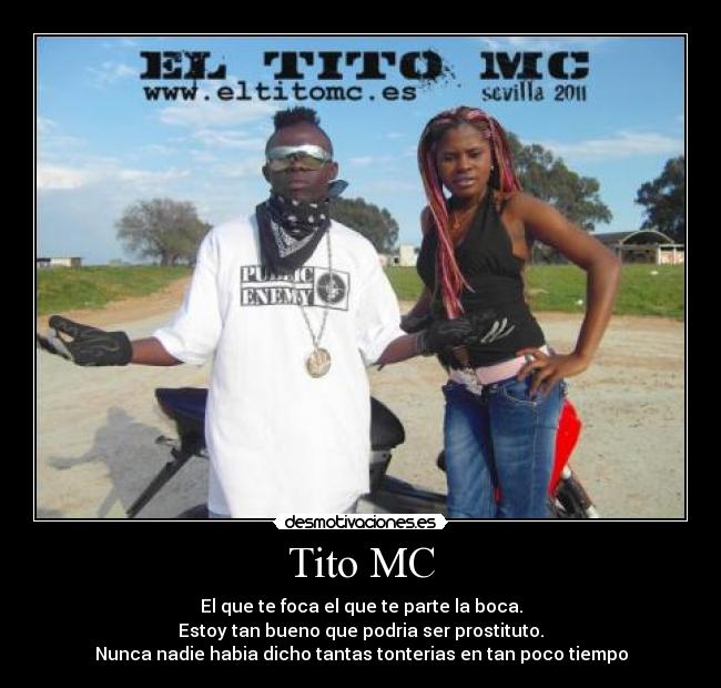 Tito MC - El que te foca el que te parte la boca.
Estoy tan bueno que podria ser prostituto.
Nunca nadie habia dicho tantas tonterias en tan poco tiempo