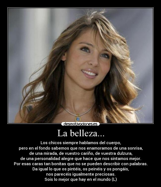 La belleza... - Los chicos siempre hablamos del cuerpo,
pero en el fondo sabemos que nos enamoramos de una sonrisa,
de una mirada, de vuestro cariño, de vuestra dulzura,
de una personalidad alegre que hace que nos sintamos mejor.
Por esas caras tan bonitas que no se pueden describir con palabras.
Da igual lo que os pintéis, os peinéis y os pongáis,
nos parecéis igualmente preciosas.
Sois lo mejor que hay en el mundo (L)