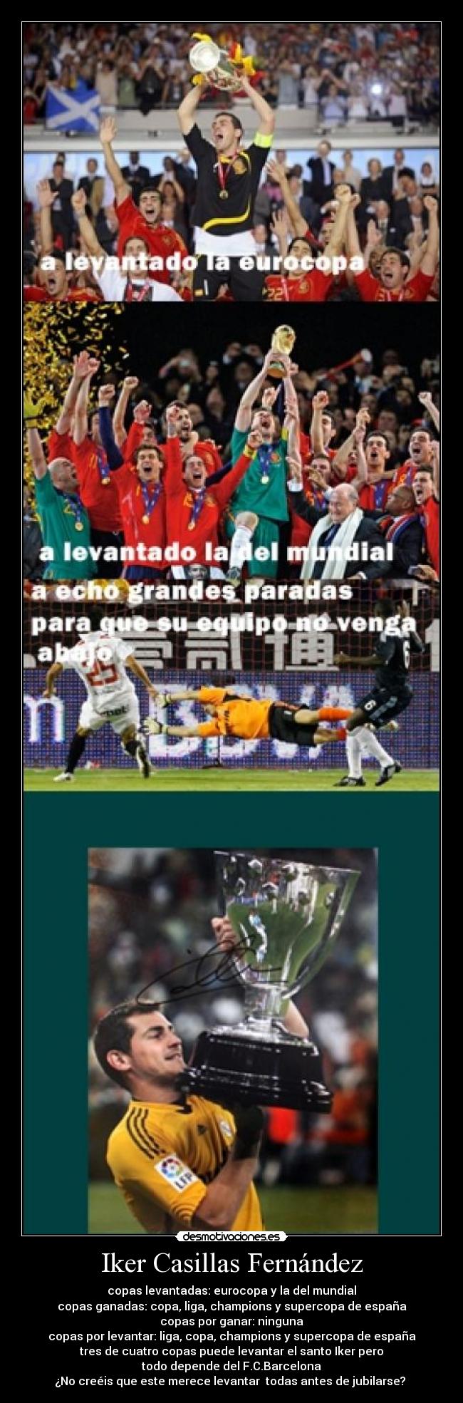 Iker Casillas Fernández - copas levantadas: eurocopa y la del mundial
copas ganadas: copa, liga, champions y supercopa de españa
copas por ganar: ninguna
copas por levantar: liga, copa, champions y supercopa de españa
tres de cuatro copas puede levantar el santo Iker pero
todo depende del F.C.Barcelona
¿No creéis que este merece levantar  todas antes de jubilarse? 