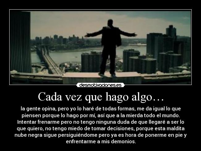 Cada vez que hago algo… - la gente opina, pero yo lo haré de todas formas, me da igual lo que
piensen porque lo hago por mí, así que a la mierda todo el mundo.
Intentar frenarme pero no tengo ninguna duda de que llegaré a ser lo
que quiero, no tengo miedo de tomar decisiones, porque esta maldita
nube negra sigue persiguiéndome pero ya es hora de ponerme en pie y
enfrentarme a mis demonios.
