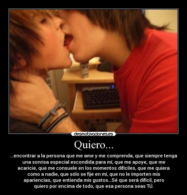 Quiero... - ...encontrar a la persona que me ame y me comprenda, que siempre tenga
una sonrisa especial escondida para mí, que me apoye, que me
acaricie, que me consuele en los momentos difíciles, que me quiera
como a nadie, que sólo se fije en mí, que no le importen mis
apariencias, que entienda mis gustos...Sé que será difícil, pero
quiero por encima de todo, que esa persona seas TÚ.