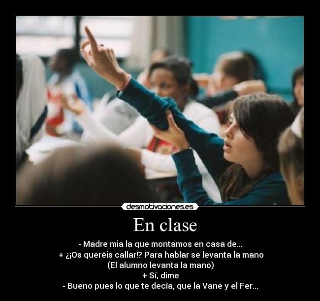 En clase - - Madre mia la que montamos en casa de...
+ ¿¡Os queréis callar!? Para hablar se levanta la mano
(El alumno levanta la mano)
+ Sí, dime
- Bueno pues lo que te decía, que la Vane y el Fer...