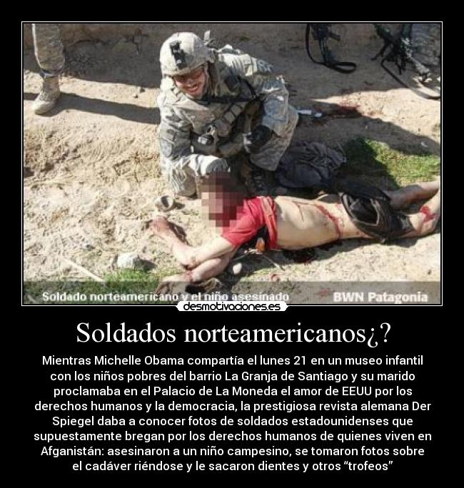 Soldados norteamericanos¿? - Mientras Michelle Obama compartía el lunes 21 en un museo infantil
con los niños pobres del barrio La Granja de Santiago y su marido
proclamaba en el Palacio de La Moneda el amor de EEUU por los
derechos humanos y la democracia, la prestigiosa revista alemana Der
Spiegel daba a conocer fotos de soldados estadounidenses que
supuestamente bregan por los derechos humanos de quienes viven en
Afganistán: asesinaron a un niño campesino, se tomaron fotos sobre
el cadáver riéndose y le sacaron dientes y otros “trofeos”
