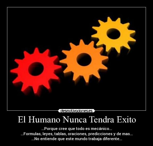 El Humano Nunca Tendra Exito - ...Porque cree que todo es mecánico...
...Formulas, leyes, tablas, oraciones, predicciones y de mas...
...No entiende que este mundo trabaja diferente...