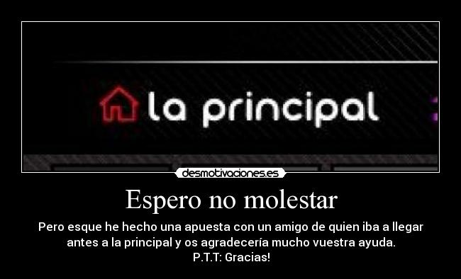 Espero no molestar - Pero esque he hecho una apuesta con un amigo de quien iba a llegar
antes a la principal y os agradecería mucho vuestra ayuda.
P.T.T: Gracias!