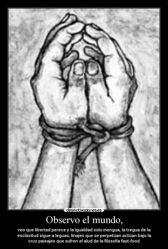 Observo el mundo, - veo que libertad perece y la igualdad solo mengua, la tregua de la
esclavitud sigue a leguas, linajes que se perpetúan actúan bajo la
cruz paisajes que sufren el alud de la filosofía fast-food.