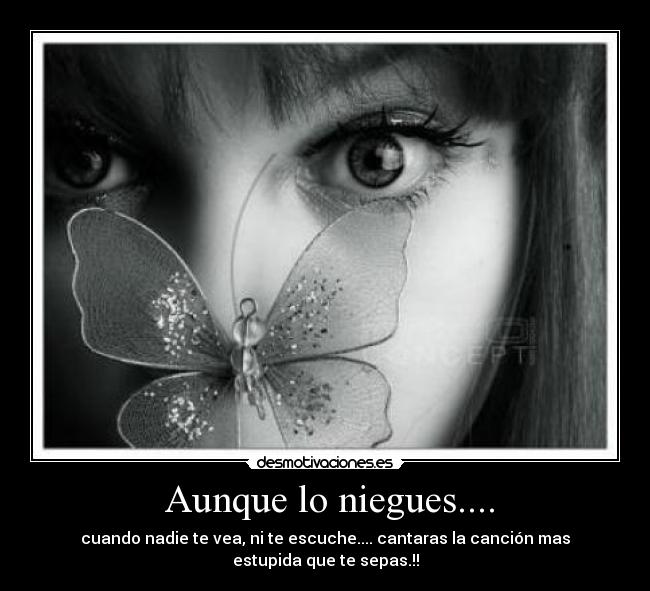 Aunque lo niegues.... - cuando nadie te vea, ni te escuche.... cantaras la canción mas estupida que te sepas.!!