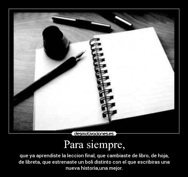 Para siempre, - que ya aprendiste la leccion final, que cambiaste de libro, de hoja,
de libreta, que estrenaste un boli distinto con el que escribiras una
nueva historia,una mejor.