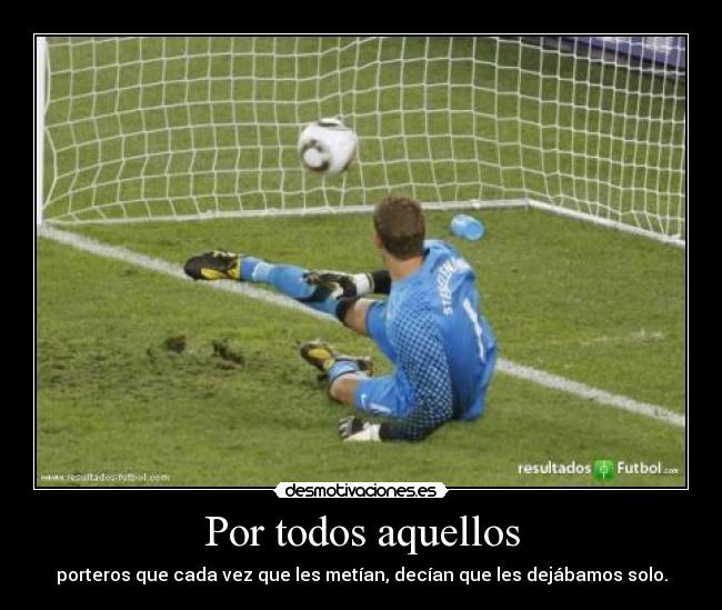 Por todos aquellos - porteros que cada vez que les metían, decían que les dejábamos solo.
