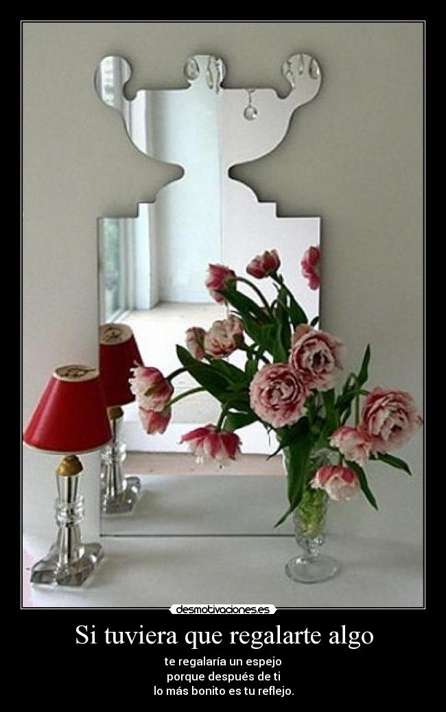 Si tuviera que regalarte algo - te regalaría un espejo
porque después de ti
lo más bonito es tu reflejo.