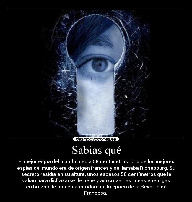 Sabias qué - El mejor espía del mundo medía 58 centímetros. Uno de los mejores
espías del mundo era de origen francés y se llamaba Richebourg. Su
secreto residía en su altura, unos escasos 58 centímetros que le
valían para disfrazarse de bebé y así cruzar las líneas enemigas
en brazos de una colaboradora en la época de la Revolución
Francesa. 