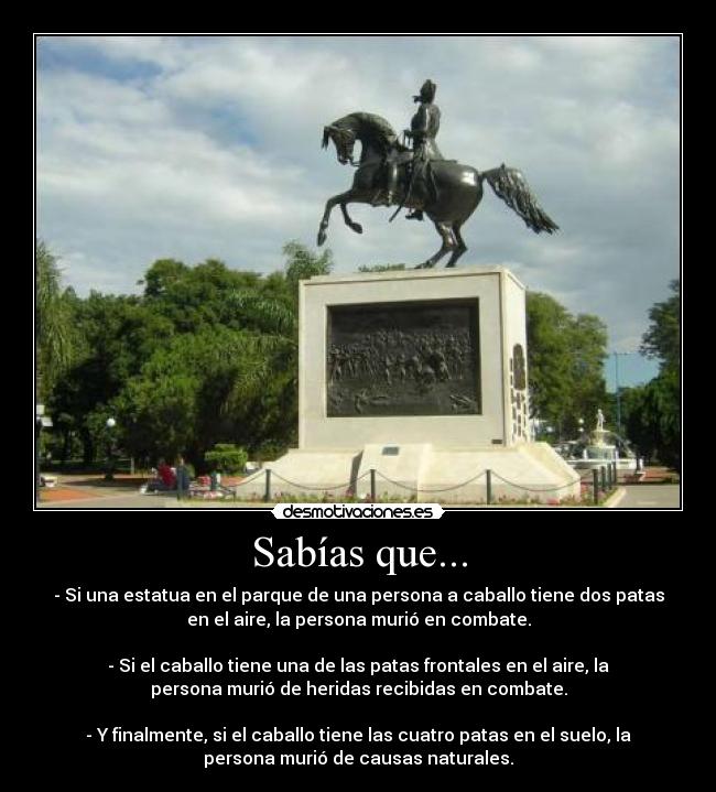 Sabías que... - - Si una estatua en el parque de una persona a caballo tiene dos patas
en el aire, la persona murió en combate.
- Si el caballo tiene una de las patas frontales en el aire, la
persona murió de heridas recibidas en combate.
- Y finalmente, si el caballo tiene las cuatro patas en el suelo, la
persona murió de causas naturales.