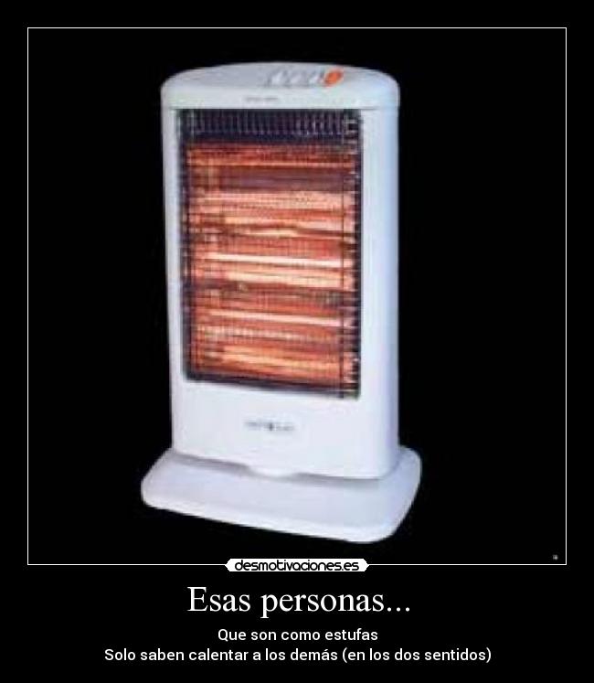 Esas personas... - Que son como estufas
Solo saben calentar a los demás (en los dos sentidos)