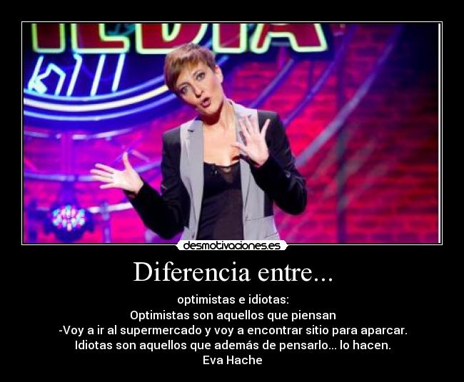 Diferencia entre... - optimistas e idiotas:
Optimistas son aquellos que piensan
-Voy a ir al supermercado y voy a encontrar sitio para aparcar.
Idiotas son aquellos que además de pensarlo... lo hacen.
Eva Hache