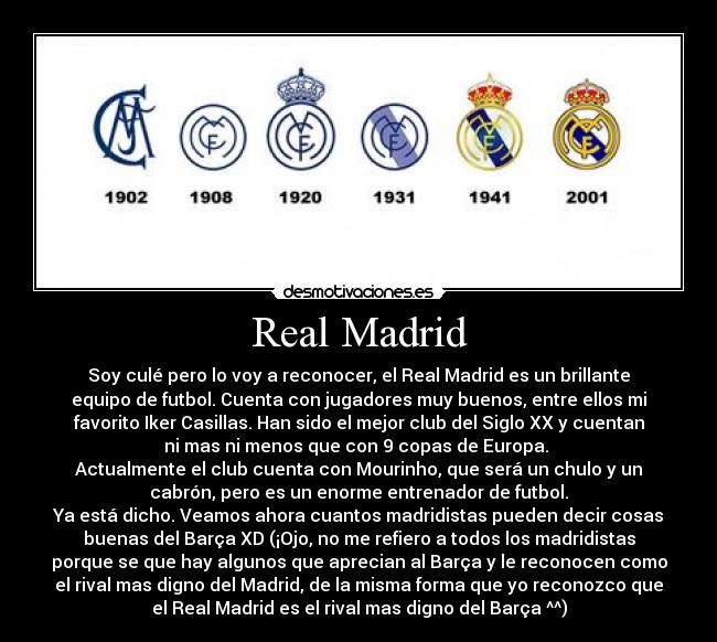 Real Madrid - Soy culé pero lo voy a reconocer, el Real Madrid es un brillante
equipo de futbol. Cuenta con jugadores muy buenos, entre ellos mi
favorito Iker Casillas. Han sido el mejor club del Siglo XX y cuentan
ni mas ni menos que con 9 copas de Europa. 
Actualmente el club cuenta con Mourinho, que será un chulo y un
cabrón, pero es un enorme entrenador de futbol.
Ya está dicho. Veamos ahora cuantos madridistas pueden decir cosas
buenas del Barça XD (¡Ojo, no me refiero a todos los madridistas
porque se que hay algunos que aprecian al Barça y le reconocen como
el rival mas digno del Madrid, de la misma forma que yo reconozco que
el Real Madrid es el rival mas digno del Barça ^^)