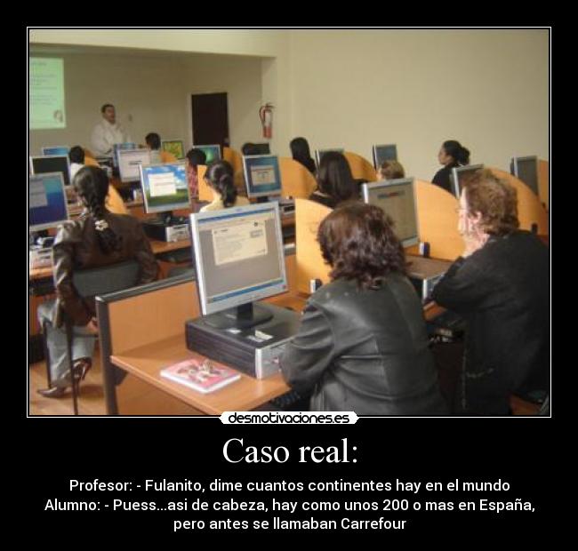 Caso real: - Profesor: - Fulanito, dime cuantos continentes hay en el mundo
Alumno: - Puess...asi de cabeza, hay como unos 200 o mas en España,
pero antes se llamaban Carrefour