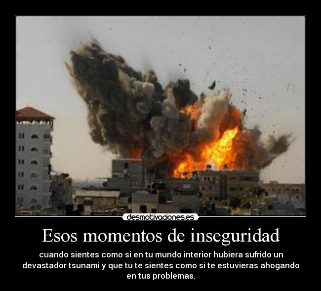 Esos momentos de inseguridad - cuando sientes como si en tu mundo interior hubiera sufrido un
devastador tsunami y que tu te sientes como si te estuvieras ahogando
en tus problemas.