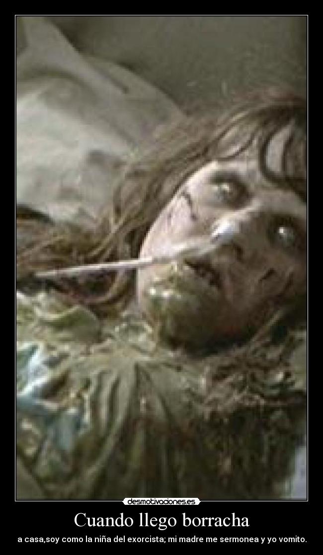 Cuando llego borracha - a casa,soy como la niña del exorcista; mi madre me sermonea y yo vomito.