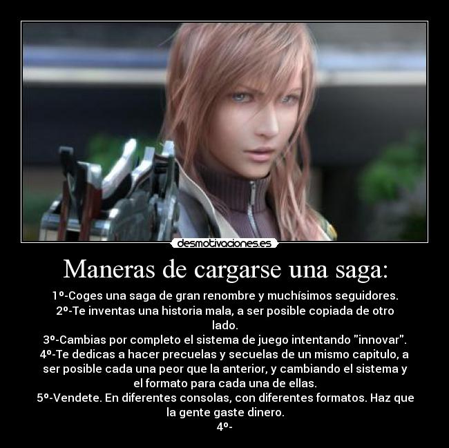 Maneras de cargarse una saga: - 1º-Coges una saga de gran renombre y muchísimos seguidores.
2º-Te inventas una historia mala, a ser posible copiada de otro
lado.
3º-Cambias por completo el sistema de juego intentando innovar.
4º-Te dedicas a hacer precuelas y secuelas de un mismo capitulo, a
ser posible cada una peor que la anterior, y cambiando el sistema y
el formato para cada una de ellas.
5º-Vendete. En diferentes consolas, con diferentes formatos. Haz que
la gente gaste dinero.
4º-