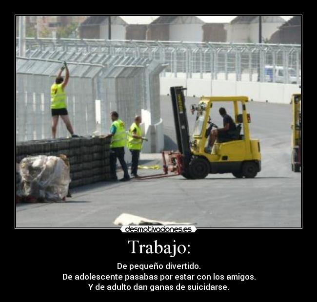 Trabajo: - De pequeño divertido.
De adolescente pasabas por estar con los amigos.
Y de adulto dan ganas de suicidarse.