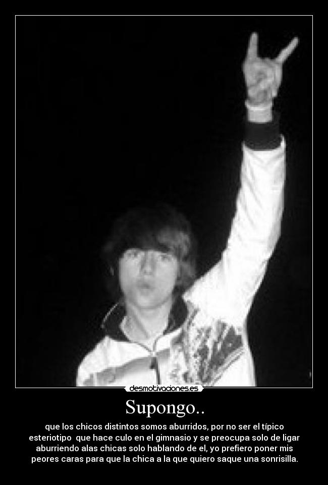 Supongo.. - que los chicos distintos somos aburridos, por no ser el típico
esteriotipo  que hace culo en el gimnasio y se preocupa solo de ligar
aburriendo alas chicas solo hablando de el, yo prefiero poner mis
peores caras para que la chica a la que quiero saque una sonrisilla.
