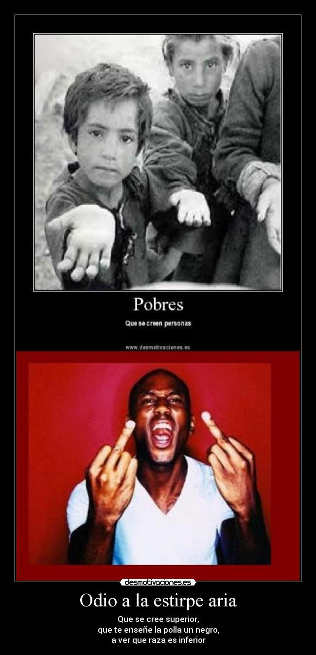 Odio a la estirpe aria - Que se cree superior,
que te enseñe la polla un negro,
a ver que raza es inferior