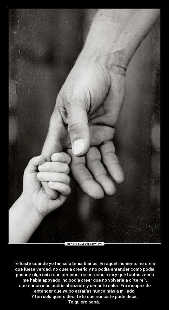     - Te fuiste cuando yo tan solo tenia 6 años. En aquel momento no creía
que fuese verdad, no quería creerlo y no podía entender como podía
pasarle algo así a una persona tan cercana a mi y que tantas veces
me había apoyado, no podía creer que no volvería a oírte reír,
que nunca más podría abrazarte y sentir tu calor. Era incapaz de
entender que ya no estarías nunca más a mi lado.
Y tan solo quiero decirte lo que nunca te pude decir.
Te quiero papá. 