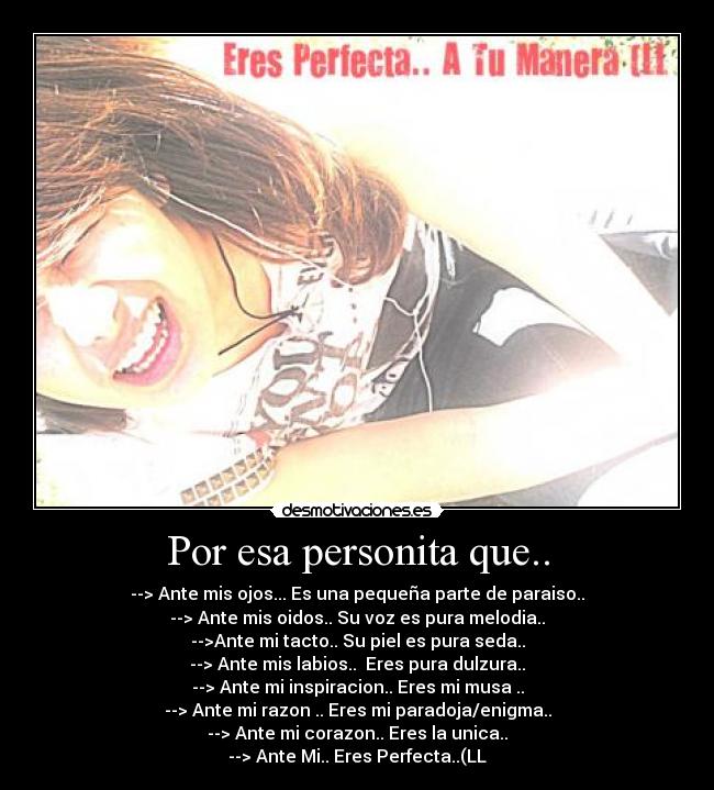 Por esa personita que.. - --> Ante mis ojos... Es una pequeña parte de paraiso..
--> Ante mis oidos.. Su voz es pura melodia..
-->Ante mi tacto.. Su piel es pura seda..
--> Ante mis labios..  Eres pura dulzura..
--> Ante mi inspiracion.. Eres mi musa ..
--> Ante mi razon .. Eres mi paradoja/enigma..
--> Ante mi corazon.. Eres la unica..
--> Ante Mi.. Eres Perfecta..(LL