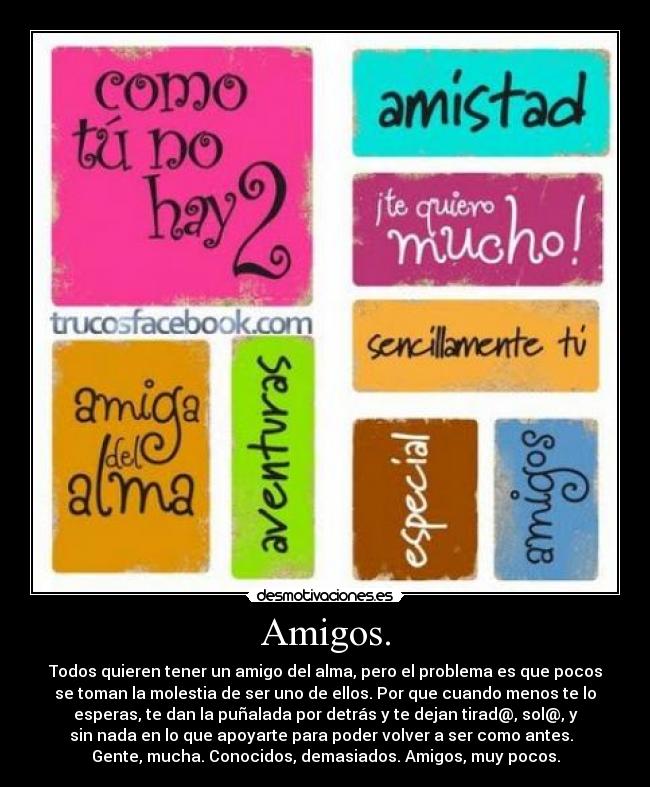 Amigos. - Todos quieren tener un amigo del alma, pero el problema es que pocos
se toman la molestia de ser uno de ellos. Por que cuando menos te lo
esperas, te dan la puñalada por detrás y te dejan tirad@, sol@, y
sin nada en lo que apoyarte para poder volver a ser como antes.  
Gente, mucha. Conocidos, demasiados. Amigos, muy pocos.