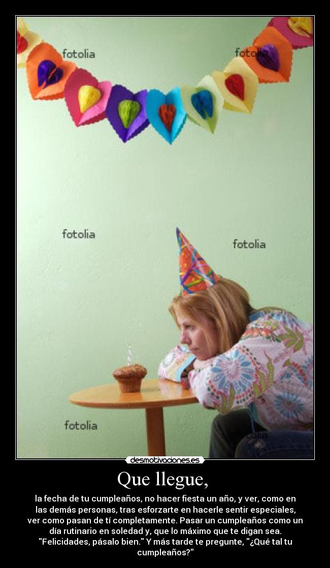 Que llegue,  - la fecha de tu cumpleaños, no hacer fiesta un año, y ver, como en
las demás personas, tras esforzarte en hacerle sentir especiales,
ver como pasan de tí completamente. Pasar un cumpleaños como un
día rutinario en soledad y, que lo máximo que te digan sea.
Felicidades, pásalo bien. Y más tarde te pregunte, ¿Qué tal tu
cumpleaños?