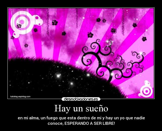 Hay un sueño - en mi alma, un fuego que esta dentro de mi y hay un yo que nadie
conoce, ESPERANDO A SER LIBRE!