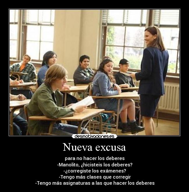 Nueva excusa - para no hacer los deberes
-Manolito, ¿hicisteis los deberes?
-¿corregiste los exámenes?
-Tengo más clases que corregir
-Tengo más asignaturas a las que hacer los deberes