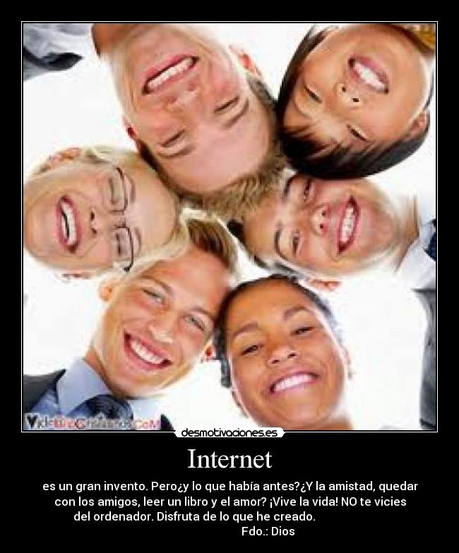 Internet - es un gran invento. Pero¿y lo que había antes?¿Y la amistad, quedar
con los amigos, leer un libro y el amor? ¡Vive la vida! NO te vicies
del ordenador. Disfruta de lo que he creado.
Fdo.: Dios