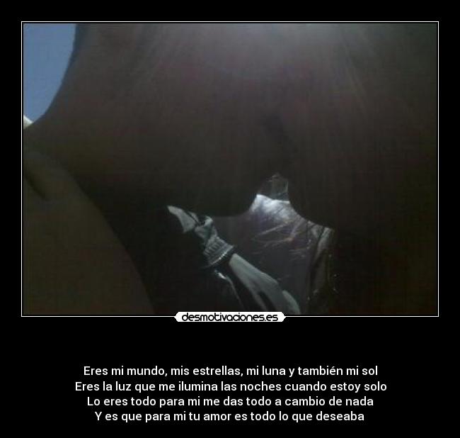 - Eres mi mundo, mis estrellas, mi luna y también mi sol
Eres la luz que me ilumina las noches cuando estoy solo
Lo eres todo para mi me das todo a cambio de nada
Y es que para mi tu amor es todo lo que deseaba