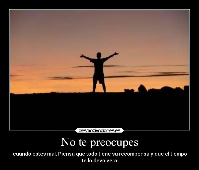 No te preocupes - cuando estes mal. Piensa que todo tiene su recompensa y que el tiempo te lo devolvera