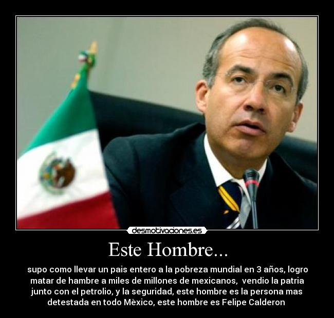 Este Hombre... - supo como llevar un pais entero a la pobreza mundial en 3 años, logro
matar de hambre a miles de millones de mexicanos,  vendio la patria
junto con el petrolio, y la seguridad, este hombre es la persona mas
detestada en todo Mèxico, este hombre es Felipe Calderon 