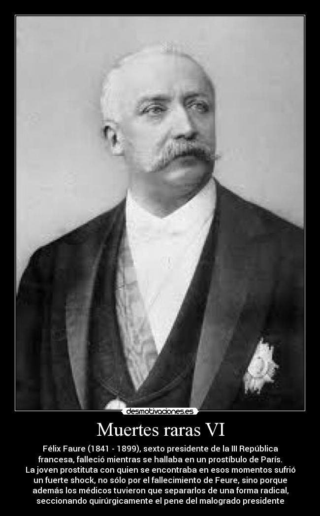 Muertes raras VI - Félix Faure (1841 - 1899), sexto presidente de la III República
francesa, falleció mientras se hallaba en un prostíbulo de París.
La joven prostituta con quien se encontraba en esos momentos sufrió
un fuerte shock, no sólo por el fallecimiento de Feure, sino porque
además los médicos tuvieron que separarlos de una forma radical,
seccionando quirúrgicamente el pene del malogrado presidente