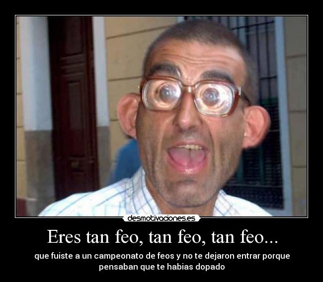 Eres tan feo, tan feo, tan feo... -