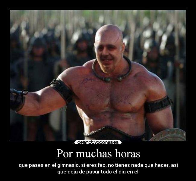 Por muchas horas - que pases en el gimnasio, si eres feo, no tienes nada que hacer, asi
que deja de pasar todo el dia en el.