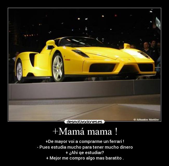 +Mamá mama ! - +De mayor voi a comprarme un ferrari !
- Pues estudia mucho para tener mucho dinero
+ ¿Ahi qe estudiar?
+ Mejor me compro algo mas baratito .