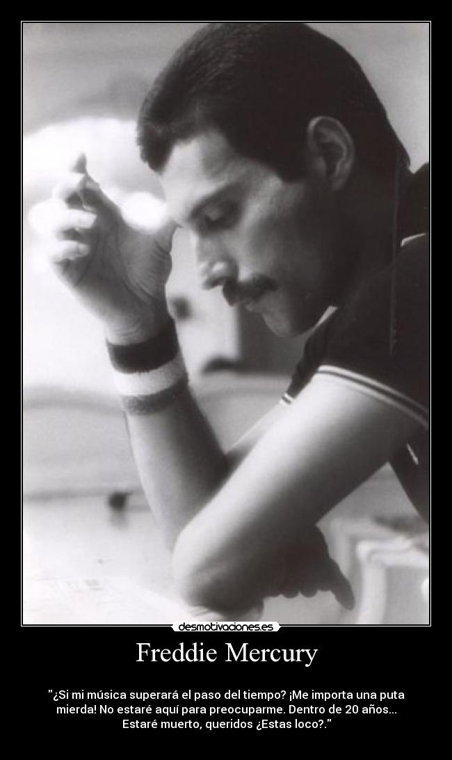 Freddie Mercury -
¿Si mi música superará el paso del tiempo? ¡Me importa una puta
mierda! No estaré aquí para preocuparme. Dentro de 20 años...
Estaré muerto, queridos ¿Estas loco?.