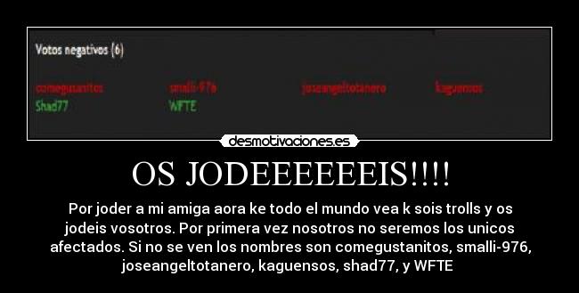OS JODEEEEEEIS!!!! - Por joder a mi amiga aora ke todo el mundo vea k sois trolls y os
jodeis vosotros. Por primera vez nosotros no seremos los unicos
afectados. Si no se ven los nombres son comegustanitos, smalli-976,
joseangeltotanero, kaguensos, shad77, y WFTE 