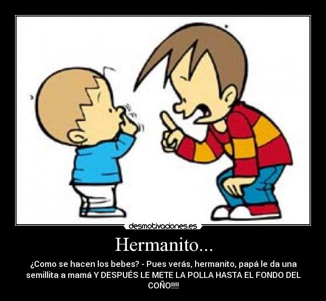 Hermanito... - ¿Como se hacen los bebes? - Pues verás, hermanito, papá le da una
semillita a mamá Y DESPUÉS LE METE LA POLLA HASTA EL FONDO DEL
COÑO!!!!