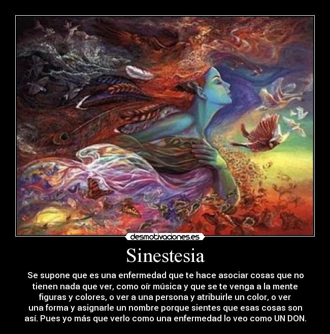 Sinestesia - Se supone que es una enfermedad que te hace asociar cosas que no
tienen nada que ver, como oír música y que se te venga a la mente
figuras y colores, o ver a una persona y atribuirle un color, o ver
una forma y asignarle un nombre porque sientes que esas cosas son
así. Pues yo más que verlo como una enfermedad lo veo como UN DON.
