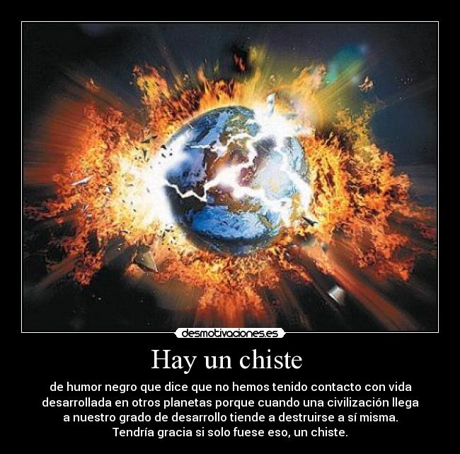 Hay un chiste - de humor negro que dice que no hemos tenido contacto con vida
desarrollada en otros planetas porque cuando una civilización llega
a nuestro grado de desarrollo tiende a destruirse a sí misma.
Tendría gracia si solo fuese eso, un chiste.