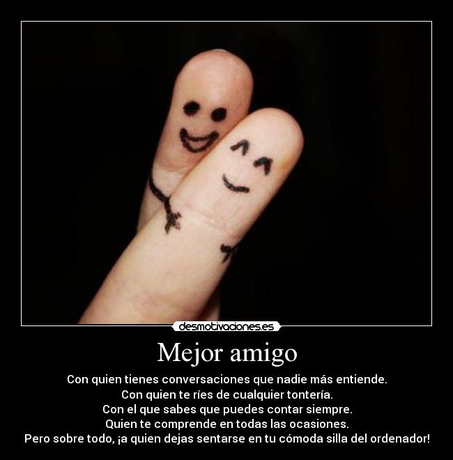 Mejor amigo - Con quien tienes conversaciones que nadie más entiende.
Con quien te ríes de cualquier tontería.
Con el que sabes que puedes contar siempre.
Quien te comprende en todas las ocasiones.
Pero sobre todo, ¡a quien dejas sentarse en tu cómoda silla del ordenador!