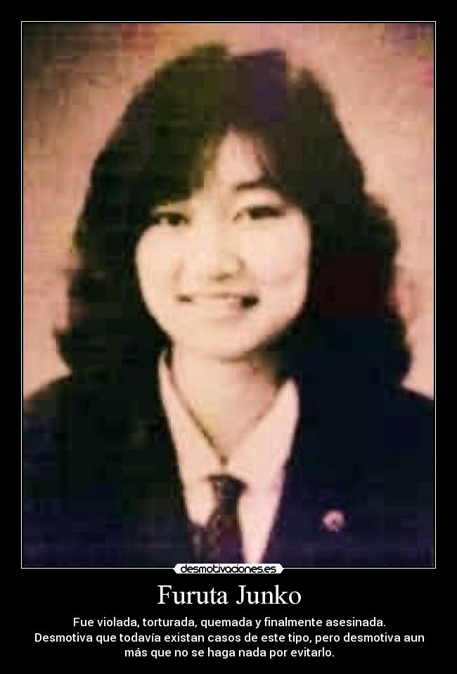 Furuta Junko - Fue violada, torturada, quemada y finalmente asesinada.
Desmotiva que todavía existan casos de este tipo, pero desmotiva aun
más que no se haga nada por evitarlo.