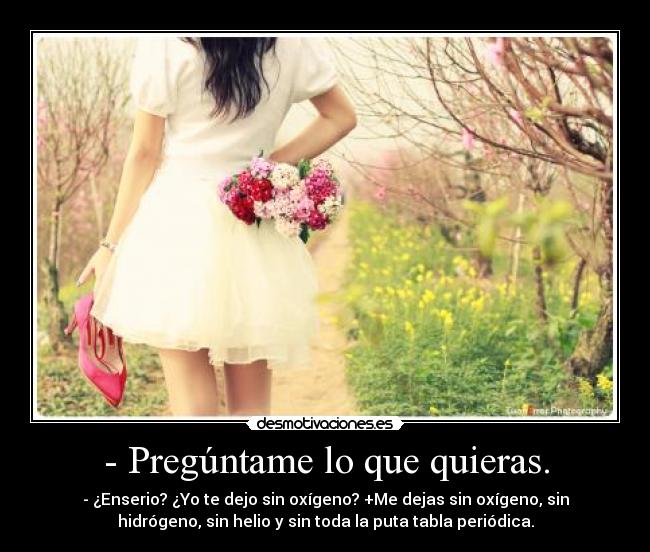 - Pregúntame lo que quieras. - - ¿Enserio? ¿Yo te dejo sin oxígeno? +Me dejas sin oxígeno, sin
hidrógeno, sin helio y sin toda la puta tabla periódica.
