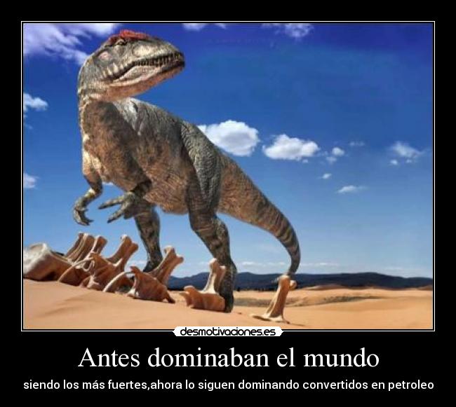 Antes dominaban el mundo - siendo los más fuertes,ahora lo siguen dominando convertidos en petroleo