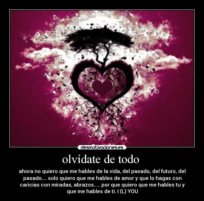 olvídate de todo  - ahora no quiero que me hables de la vida, del pasado, del futuro, del
pasado.... solo quiero que me hables de amor y que lo hagas con
caricias con miradas, abrazos..... por que quiero que me hables tu y
que me hables de ti. I (L) YOU